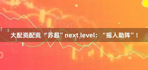 大配资配资 “苏超”next level：“摇人助阵”！