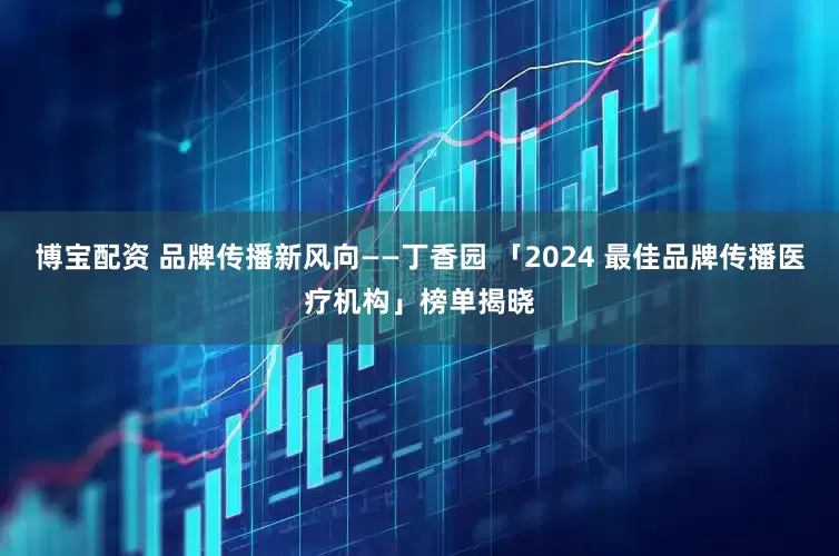 博宝配资 品牌传播新风向——丁香园 「2024 最佳品牌传播医疗机构」榜单揭晓