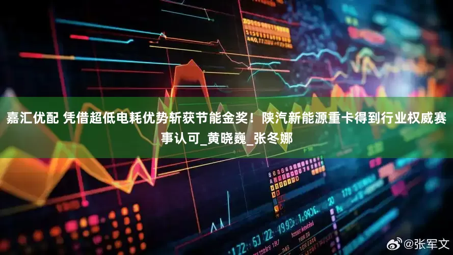 嘉汇优配 凭借超低电耗优势斩获节能金奖！陕汽新能源重卡得到行业权威赛事认可_黄晓巍_张冬娜
