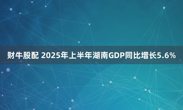财牛股配 2025年上半年湖南GDP同比增长5.6%