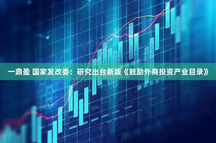 一鼎盈 国家发改委：研究出台新版《鼓励外商投资产业目录》