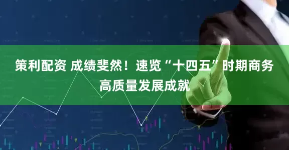 策利配资 成绩斐然！速览“十四五”时期商务高质量发展成就