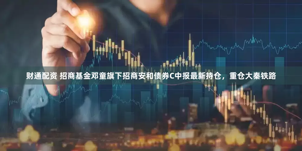 财通配资 招商基金邓童旗下招商安和债券C中报最新持仓，重仓大秦铁路