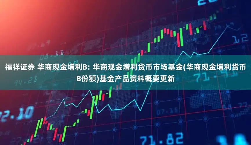 福祥证券 华商现金增利B: 华商现金增利货币市场基金(华商现金增利货币B份额)基金产品资料概要更新