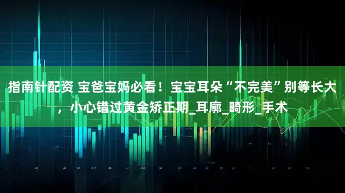 指南针配资 宝爸宝妈必看！宝宝耳朵“不完美”别等长大，小心错过黄金矫正期_耳廓_畸形_手术
