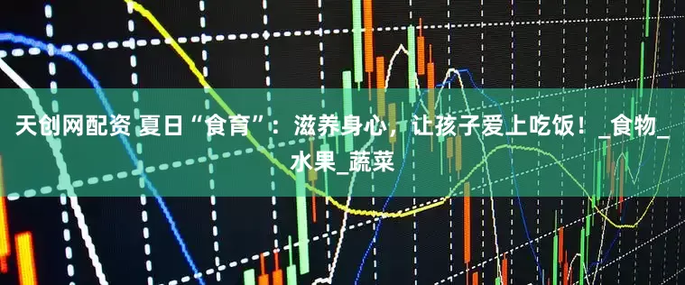 天创网配资 夏日“食育”：滋养身心，让孩子爱上吃饭！_食物_水果_蔬菜