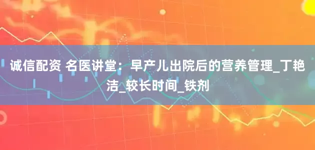 诚信配资 名医讲堂：早产儿出院后的营养管理_丁艳洁_较长时间_铁剂