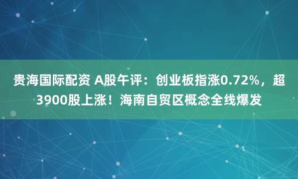 贵海国际配资 A股午评：创业板指涨0.72%，超3900股上涨！海南自贸区概念全线爆发