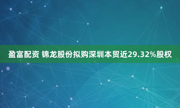 盈富配资 锦龙股份拟购深圳本贸近29.32%股权