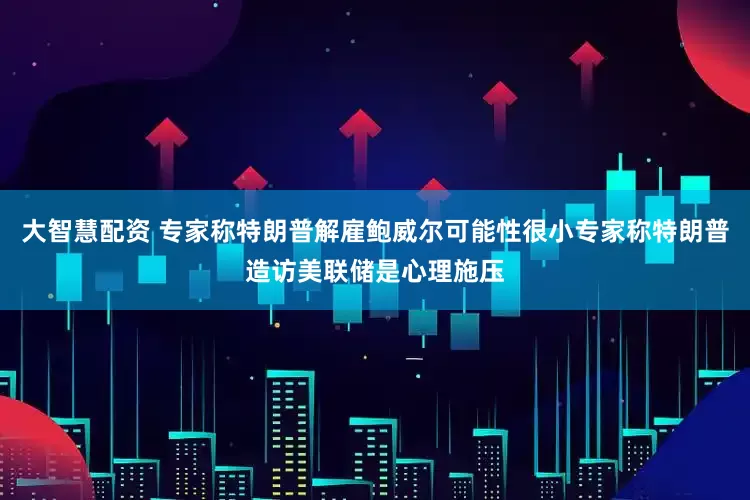 大智慧配资 专家称特朗普解雇鲍威尔可能性很小专家称特朗普造访美联储是心理施压