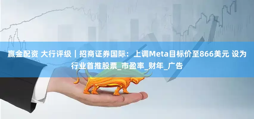 赢金配资 大行评级｜招商证券国际：上调Meta目标价至866美元 设为行业首推股票_市盈率_财年_广告