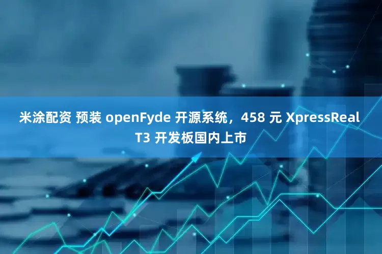 米涂配资 预装 openFyde 开源系统，458 元 XpressReal T3 开发板国内上市