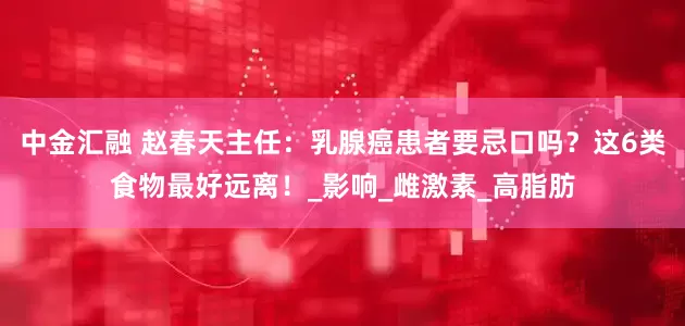 中金汇融 赵春天主任：乳腺癌患者要忌口吗？这6类食物最好远离！_影响_雌激素_高脂肪
