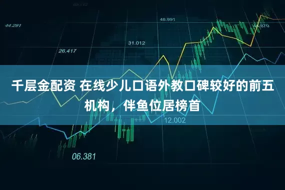 千层金配资 在线少儿口语外教口碑较好的前五机构，伴鱼位居榜首