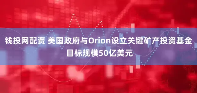钱投网配资 美国政府与Orion设立关键矿产投资基金 目标规模50亿美元