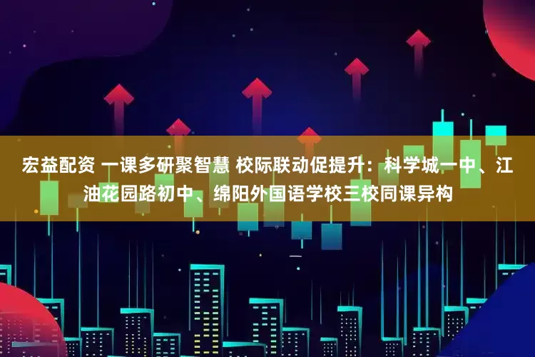 宏益配资 一课多研聚智慧 校际联动促提升：科学城一中、江油花园路初中、绵阳外国语学校三校同课异构
