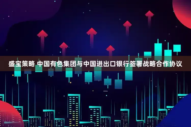 盛宝策略 中国有色集团与中国进出口银行签署战略合作协议