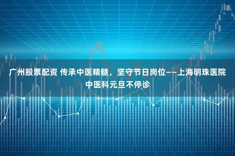 广州股票配资 传承中医精髓，坚守节日岗位——上海明珠医院中医科元旦不停诊