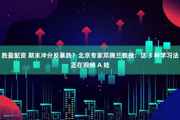 胜盈配资 期末冲分反暴跌？北京专家邓腾兰教授：这 3 种学习法正在毁掉 A 娃