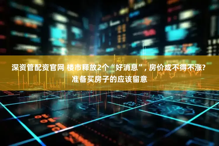 深资管配资官网 楼市释放2个“好消息”, 房价或不得不涨? 准备买房子的应该留意