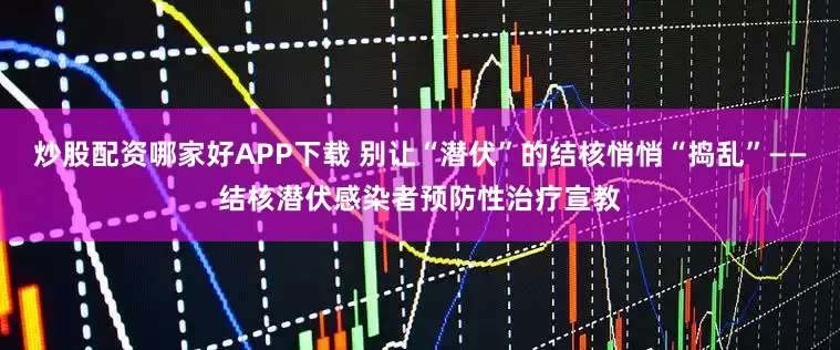 炒股配资哪家好APP下载 别让“潜伏”的结核悄悄“捣乱”——结核潜伏感染者预防性治疗宣教