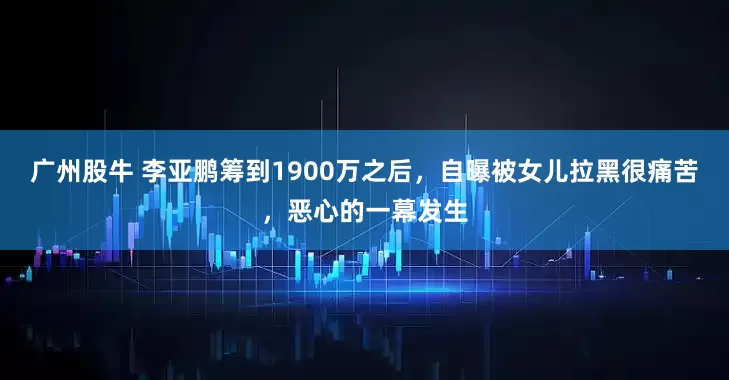广州股牛 李亚鹏筹到1900万之后，自曝被女儿拉黑很痛苦，恶心的一幕发生